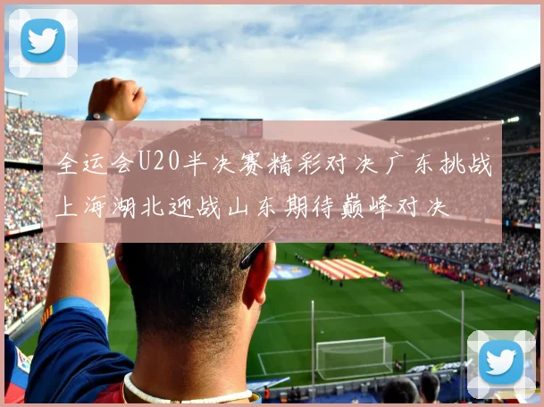 全运会U20半决赛精彩对决广东挑战上海湖北迎战山东期待巅峰对决