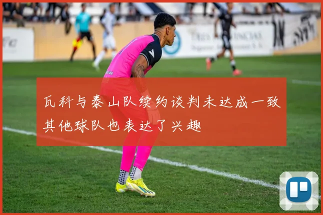 瓦科与泰山队续约谈判未达成一致其他球队也表达了兴趣