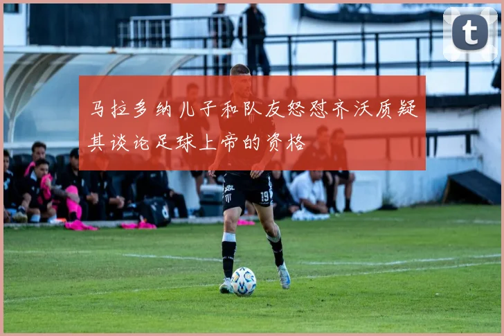 马拉多纳儿子和队友怒怼齐沃质疑其谈论足球上帝的资格