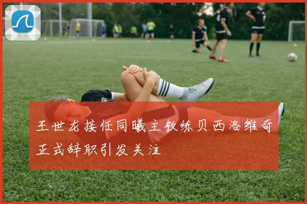 王世龙接任同曦主教练贝西洛维奇正式辞职引发关注