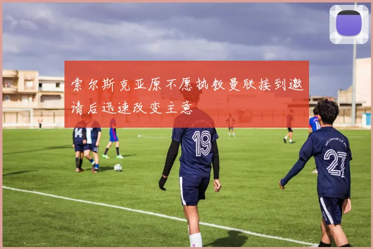 索尔斯克亚原不愿执教曼联接到邀请后迅速改变主意