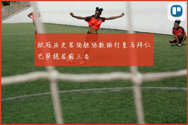欧冠历史客场胜场数排行皇马拜仁巴萨稳居前三名