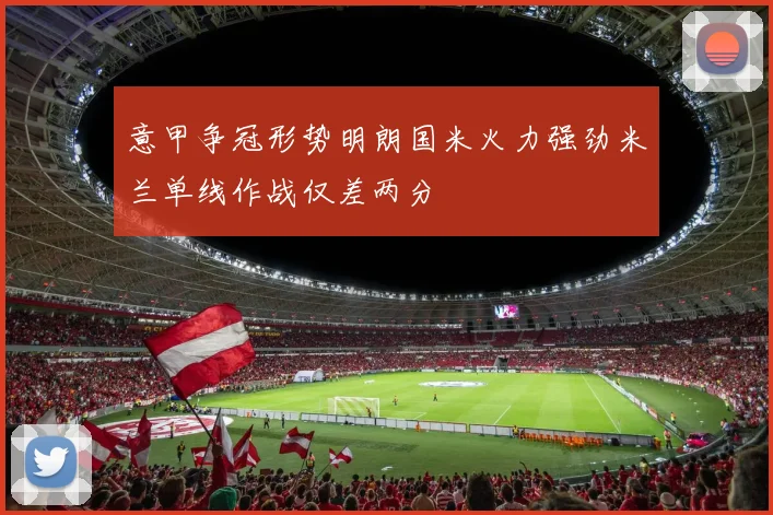 意甲争冠形势明朗国米火力强劲米兰单线作战仅差两分