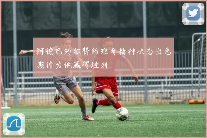 阿德巴约称赞约维奇精神状态出色期待为他赢得胜利