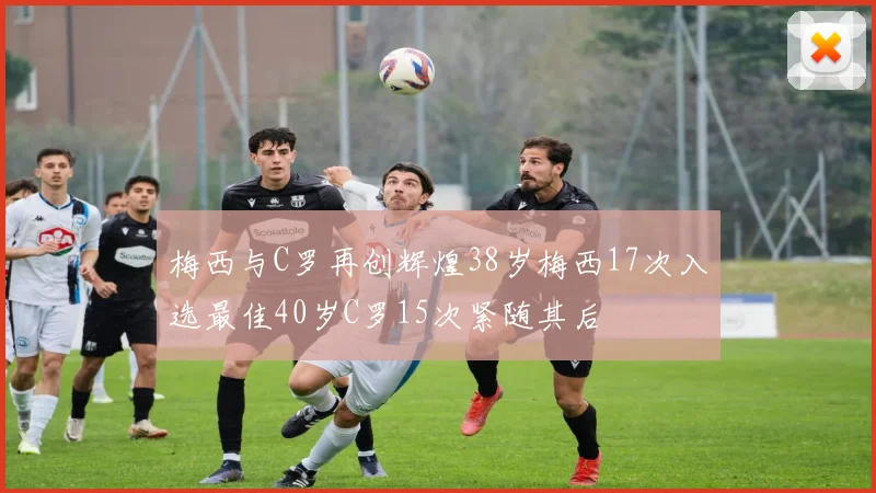 梅西与C罗再创辉煌38岁梅西17次入选最佳40岁C罗15次紧随其后
