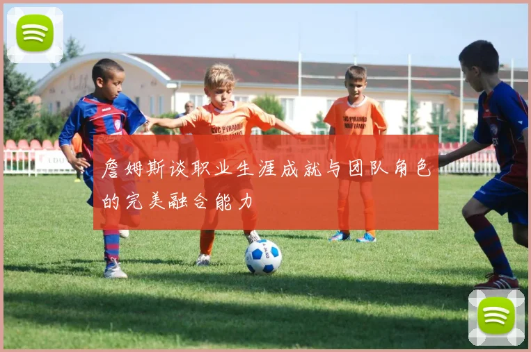 詹姆斯谈职业生涯成就与团队角色的完美融合能力