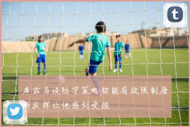 库兹马谈防守策略称能有效限制唐斯发挥让他感到受挫