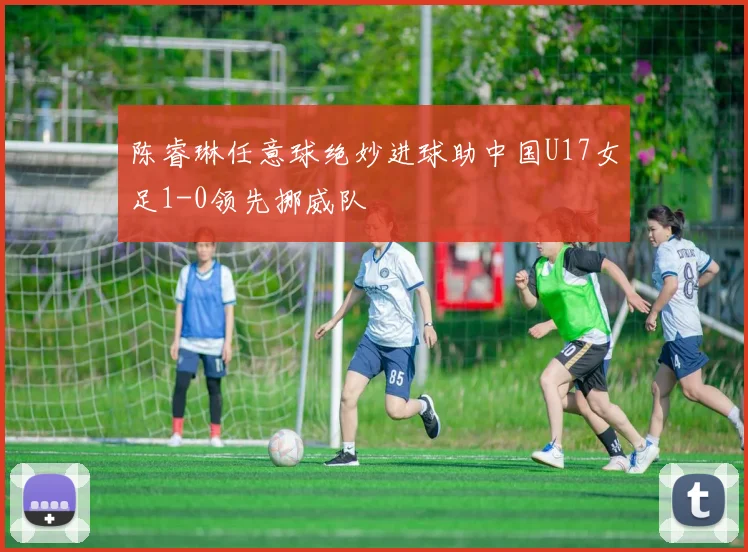陈睿琳任意球绝妙进球助中国U17女足1-0领先挪威队