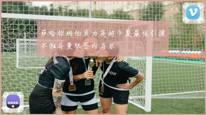 萨哈称姆伯莫为英超今夏最佳引援不推荐曼联签内马尔