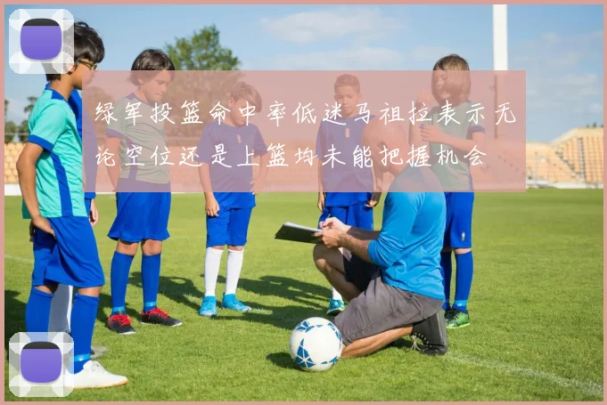 绿军投篮命中率低迷马祖拉表示无论空位还是上篮均未能把握机会