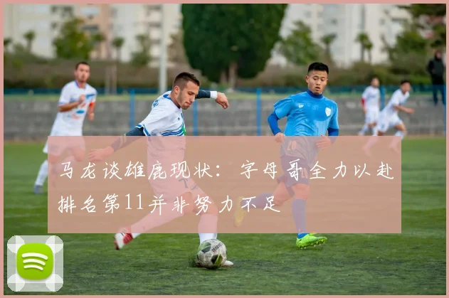 马龙谈雄鹿现状：字母哥全力以赴排名第11并非努力不足
