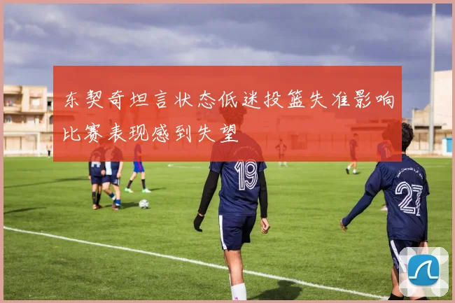 东契奇坦言状态低迷投篮失准影响比赛表现感到失望