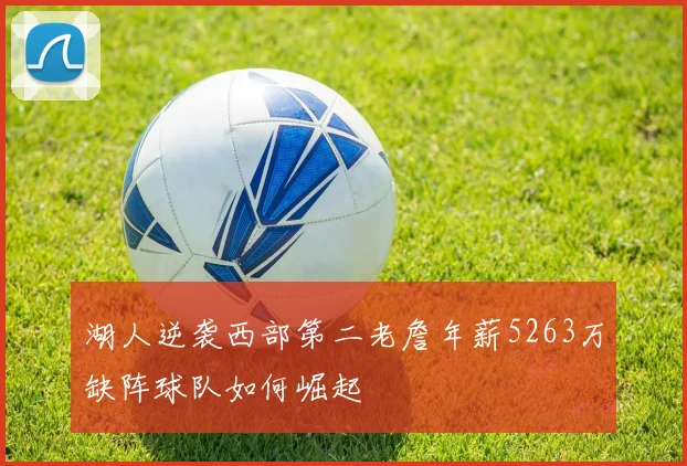 湖人逆袭西部第二老詹年薪5263万缺阵球队如何崛起