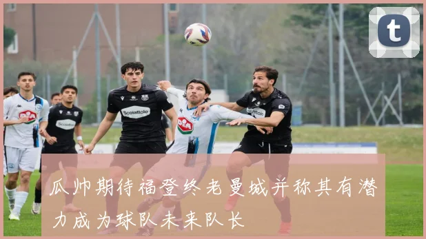 瓜帅期待福登终老曼城并称其有潜力成为球队未来队长