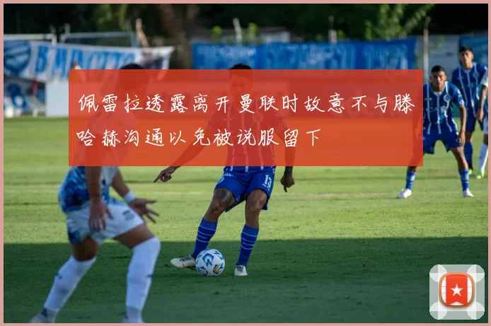 佩雷拉透露离开曼联时故意不与滕哈赫沟通以免被说服留下