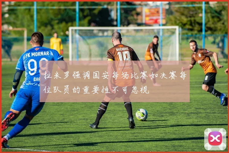 拉米罗强调国安每场比赛如决赛每位队员的重要性不可忽视