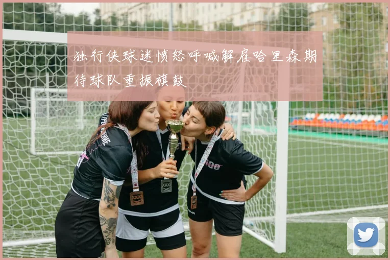 独行侠球迷愤怒呼喊解雇哈里森期待球队重振旗鼓