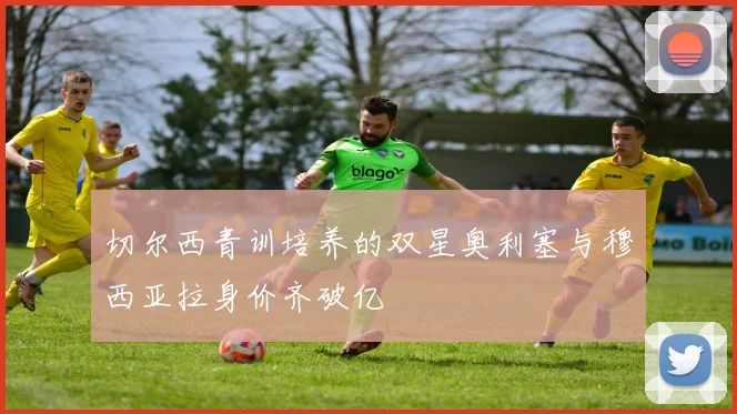 切尔西青训培养的双星奥利塞与穆西亚拉身价齐破亿