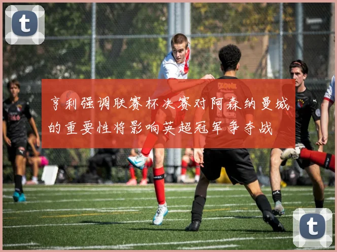 亨利强调联赛杯决赛对阿森纳曼城的重要性将影响英超冠军争夺战