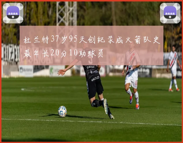 杜兰特37岁95天创纪录成火箭队史最年长20分10助球员