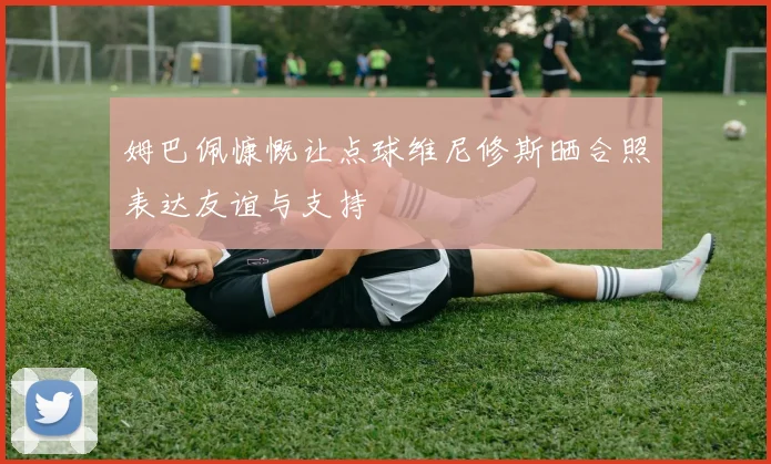 姆巴佩慷慨让点球维尼修斯晒合照表达友谊与支持