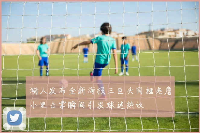 湖人发布全新海报三巨头同框老詹小里击掌瞬间引发球迷热议