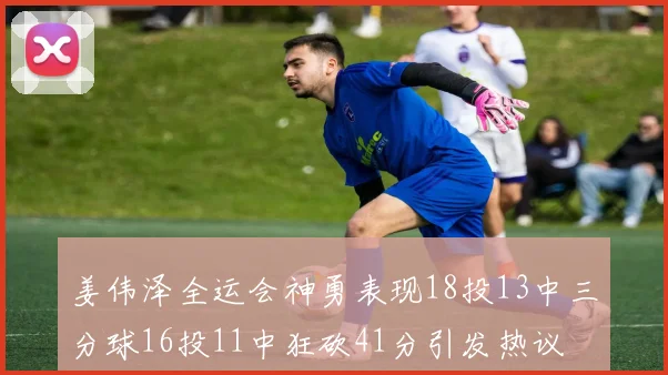 姜伟泽全运会神勇表现18投13中三分球16投11中狂砍41分引发热议