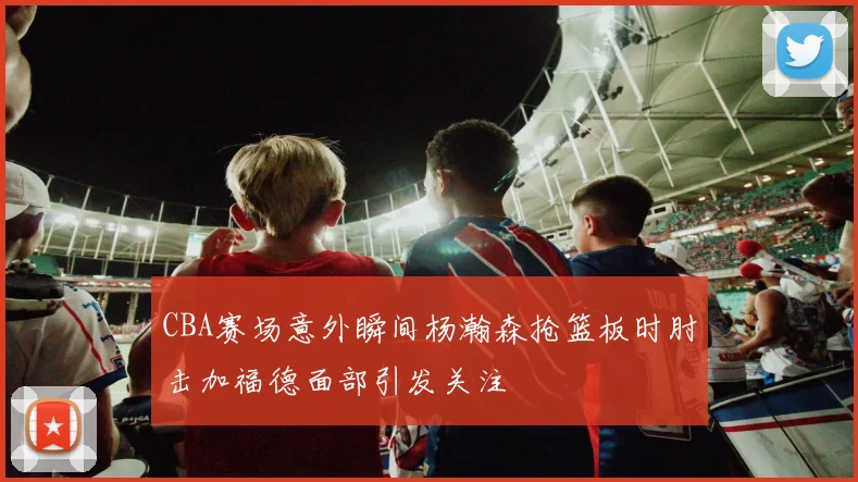 CBA赛场意外瞬间杨瀚森抢篮板时肘击加福德面部引发关注