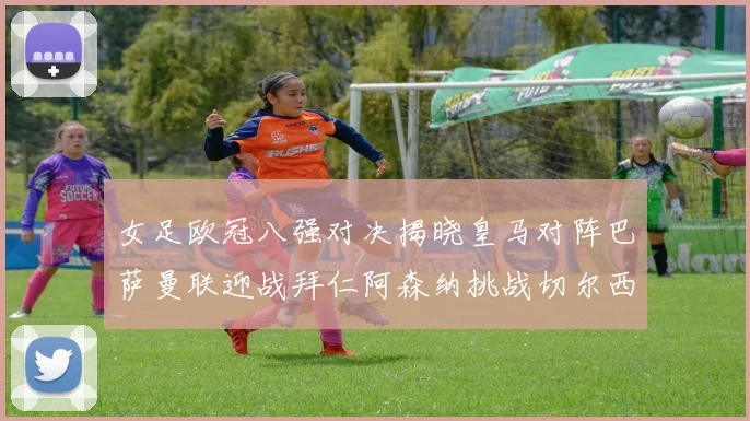 女足欧冠八强对决揭晓皇马对阵巴萨曼联迎战拜仁阿森纳挑战切尔西