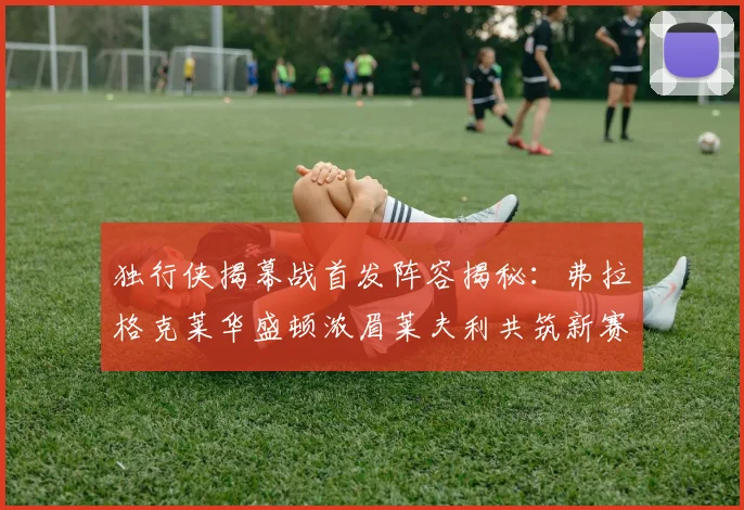 独行侠揭幕战首发阵容揭秘：弗拉格克莱华盛顿浓眉莱夫利共筑新赛季希望