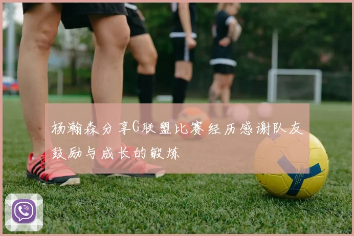 杨瀚森分享G联盟比赛经历感谢队友鼓励与成长的锻炼
