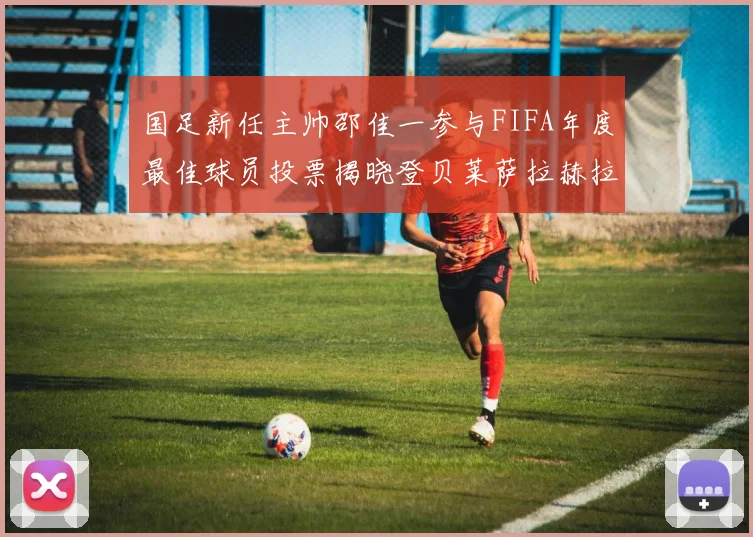 国足新任主帅邵佳一参与FIFA年度最佳球员投票揭晓登贝莱萨拉赫拉菲尼亚竞争激烈