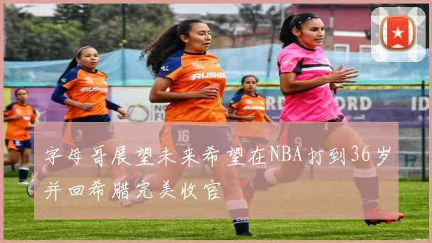 字母哥展望未来希望在NBA打到36岁并回希腊完美收官