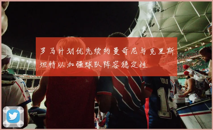 罗马计划优先续约曼奇尼与克里斯坦特以加强球队阵容稳定性