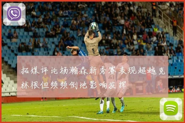 拓媒评论杨瀚森新秀赛表现超越克林根但频频倒地影响发挥