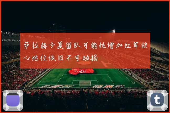 萨拉赫今夏留队可能性增加红军核心地位依旧不可动摇