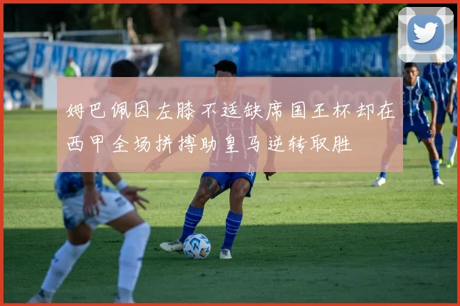 姆巴佩因左膝不适缺席国王杯却在西甲全场拼搏助皇马逆转取胜