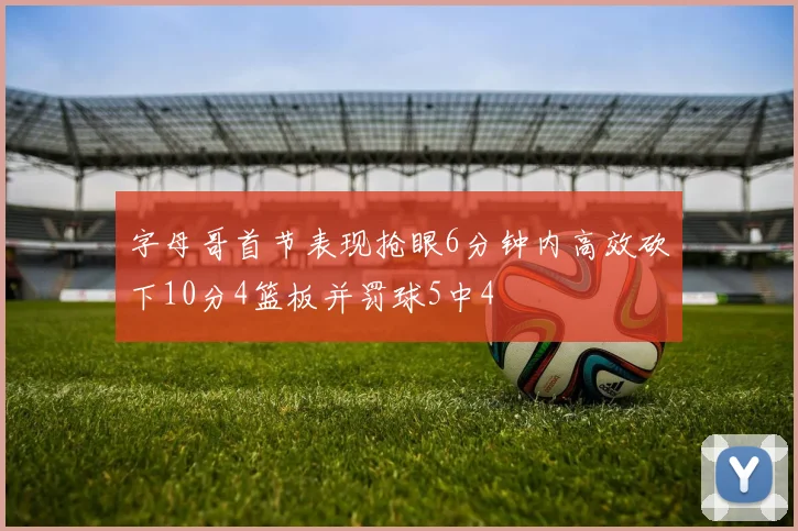 字母哥首节表现抢眼6分钟内高效砍下10分4篮板并罚球5中4