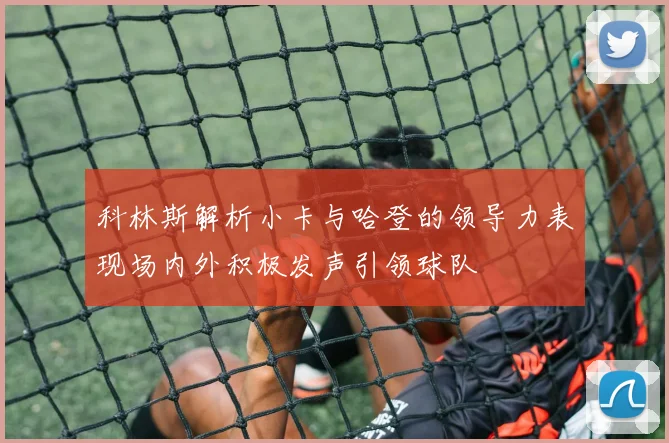 科林斯解析小卡与哈登的领导力表现场内外积极发声引领球队