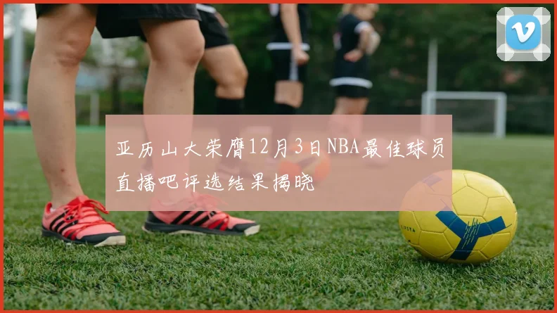 亚历山大荣膺12月3日NBA最佳球员直播吧评选结果揭晓